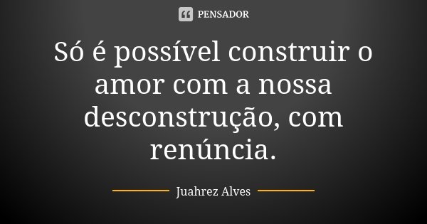 Só é possível construir o amor com a nossa desconstrução, com renúncia.... Frase de Juahrez Alves.