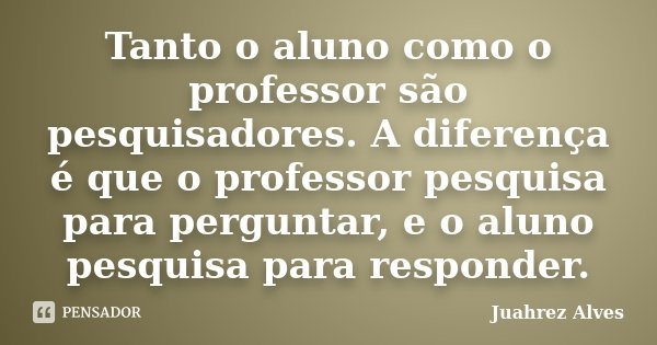 Tanto o aluno como o professor são pesquisadores. A diferença é que o professor pesquisa para perguntar, e o aluno pesquisa para responder.... Frase de Juahrez Alves.
