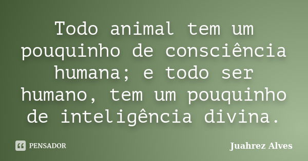 Todo animal tem um pouquinho de consciência humana; e todo ser humano, tem um pouquinho de inteligência divina.... Frase de Juahrez Alves.