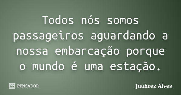 Todos nós somos passageiros aguardando a nossa embarcação porque o mundo é uma estação.... Frase de Juahrez Alves.