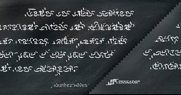 Todos os dias saímos correndo atrás da felicidade sem, ao menos, olhar para trás e perceber que é ela que está tentando nos alcançar.... Frase de Juahrez Alves.