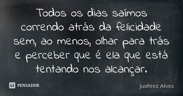 Todos os dias saímos correndo atrás da felicidade sem, ao menos, olhar para trás e perceber que é ela que está tentando nos alcançar.... Frase de Juahrez Alves.