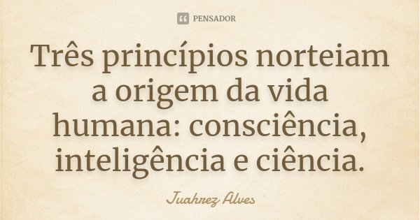 Três princípios norteiam a origem da vida humana: consciência, inteligência e ciência.... Frase de Juahrez Alves.