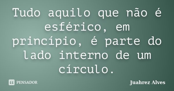 Tudo aquilo que não é esférico, em princípio, é parte do lado interno de um círculo.... Frase de Juahrez Alves.