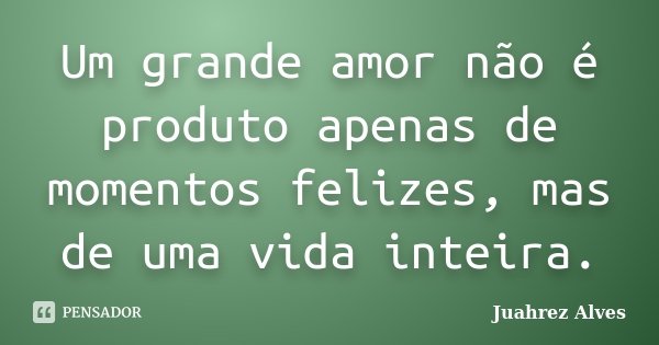 Um grande amor não é produto apenas de momentos felizes, mas de uma vida inteira.... Frase de Juahrez Alves.