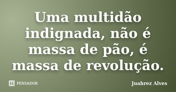 Uma multidão indignada, não é massa de pão, é massa de revolução.... Frase de Juahrez Alves.