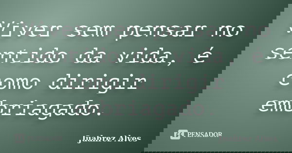 Viver sem pensar no sentido da vida, é como dirigir embriagado.... Frase de Juahrez Alves.