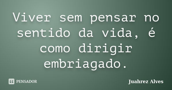 Viver sem pensar no sentido da vida, é como dirigir embriagado.... Frase de Juahrez Alves.