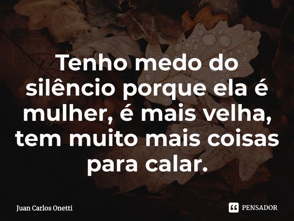 ⁠Tenho medo do silêncio porque ela é mulher, é mais velha, tem muito mais coisas para calar.... Frase de Juan Carlos Onetti.