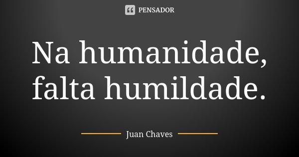 Na humanidade, falta humildade.... Frase de Juan Chaves.