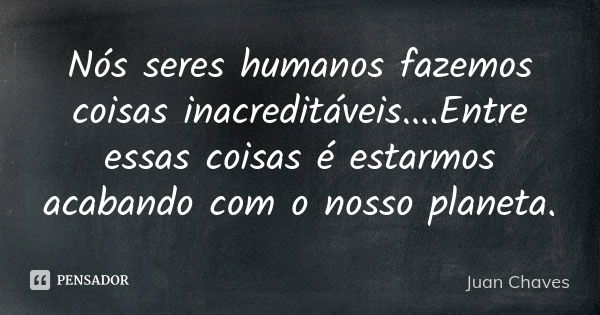 Nós seres humanos fazemos coisas inacreditáveis....Entre essas coisas é estarmos acabando com o nosso planeta.... Frase de Juan Chaves.