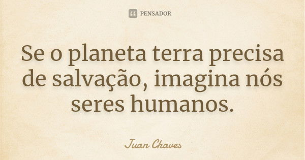 Se o planeta terra precisa de salvação, imagina nós seres humanos.... Frase de Juan Chaves.