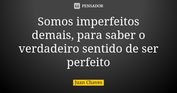 Somos imperfeitos demais, para saber o verdadeiro sentido de ser perfeito... Frase de Juan Chaves.