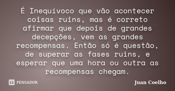 É Inequívoco que vão acontecer coisas ruins, mas é correto afirmar que depois de grandes decepções, vem as grandes recompensas. Então só é questão, de superar a... Frase de Juan Coelho.