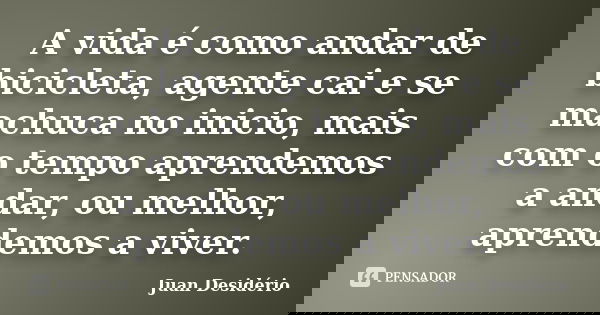 A vida é como andar de bicicleta, agente cai e se machuca no inicio, mais com o tempo aprendemos a andar, ou melhor, aprendemos a viver.... Frase de Juan Desidério.