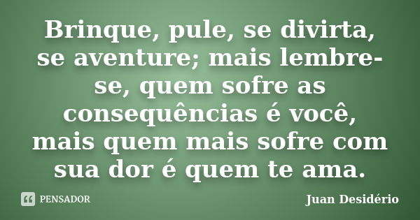 Brinque, pule, se divirta, se aventure; mais lembre-se, quem sofre as consequências é você, mais quem mais sofre com sua dor é quem te ama.... Frase de Juan Desidério.