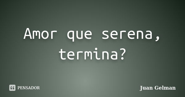 Amor que serena, termina?... Frase de Juan Gelman.