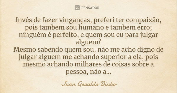 Invés de fazer vinganças, preferi ter compaixão, pois tambem sou humano e tambem erro; ninguém é perfeito, e quem sou eu para julgar alguem? Mesmo sabendo quem ... Frase de Juan Geraldo Dinho.