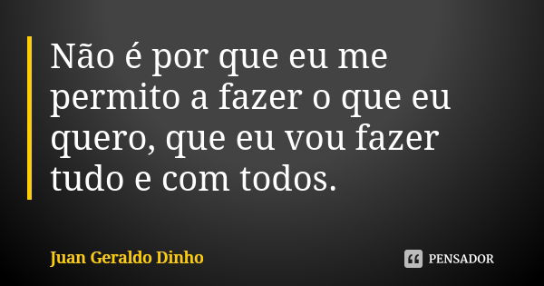 Não é por que eu me permito a fazer o que eu quero, que eu vou fazer tudo e com todos.... Frase de Juan Geraldo Dinho.