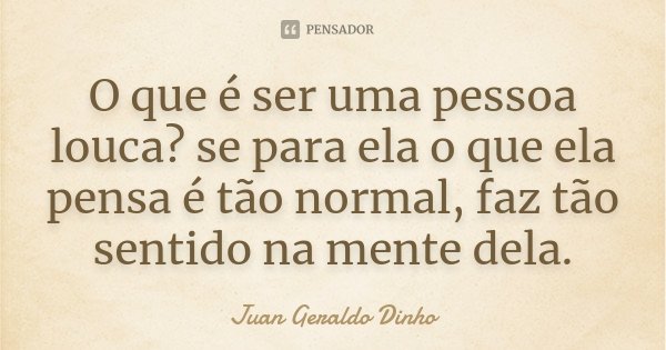 O que é ser uma pessoa louca? se para ela o que ela pensa é tão normal, faz tão sentido na mente dela.... Frase de Juan Geraldo Dinho.