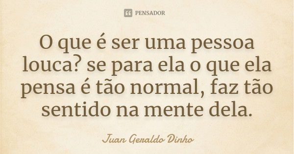 O que é ser uma pessoa louca? se para ela o que ela pensa é tão normal, faz tão sentido na mente dela.... Frase de Juan Geraldo Dinho.