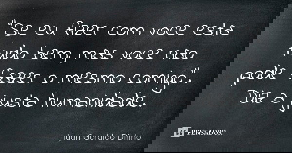 "Se eu fizer com voce esta tudo bem, mas voce nao pode fazer o mesmo comigo". Diz a justa humanidade.... Frase de Juan Geraldo Dinho.