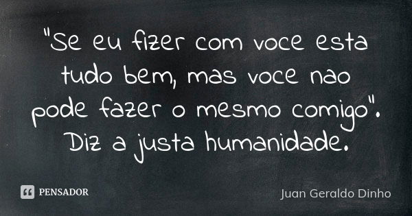 "Se eu fizer com voce esta tudo bem, mas voce nao pode fazer o mesmo comigo". Diz a justa humanidade.... Frase de Juan Geraldo Dinho.