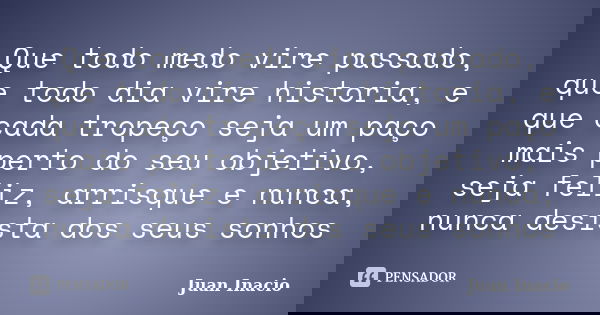 Que todo medo vire passado, que todo dia vire historia, e que cada tropeço seja um paço mais perto do seu objetivo, seja feliz, arrisque e nunca, nunca desista ... Frase de Juan Inacio.