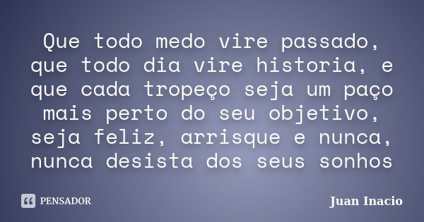 Que todo medo vire passado, que todo dia vire historia, e que cada tropeço seja um paço mais perto do seu objetivo, seja feliz, arrisque e nunca, nunca desista ... Frase de Juan Inacio.