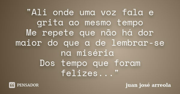 "Ali onde uma voz fala e grita ao mesmo tempo Me repete que não há dor maior do que a de lembrar-se na miséria Dos tempo que foram felizes..."... Frase de juan josé arreola.