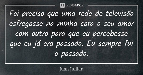 Foi preciso que uma rede de televisão esfregasse na minha cara o seu amor com outro para que eu percebesse que eu já era passado. Eu sempre fui o passado.... Frase de Juan Jullian.