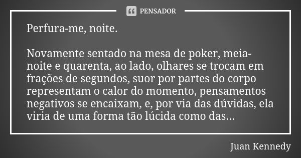 Perfura-me, noite. Novamente sentado na mesa de poker, meia-noite e quarenta, ao lado, olhares se trocam em frações de segundos, suor por partes do corpo repres... Frase de Juan Kennedy.