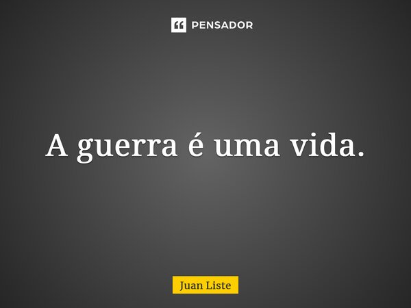 A guerra é uma vida.... Frase de Juan Liste.
