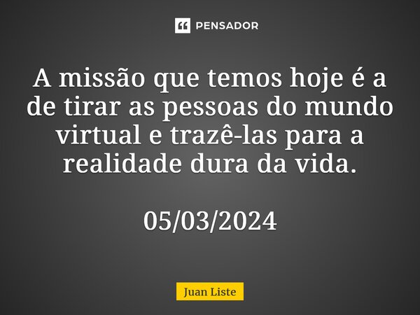 ⁠A missão que temos hoje é a de tirar as pessoas do mundo virtual e trazê-las para a realidade dura da vida. 05/03/2024... Frase de Juan Liste.