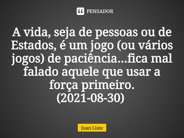 A vida, seja de pessoas ou de Estados, é um jogo (ou vários jogos) de paciência...fica mal falado aquele que usar a força primeiro. (2021-08-30) ⁠... Frase de Juan Liste.