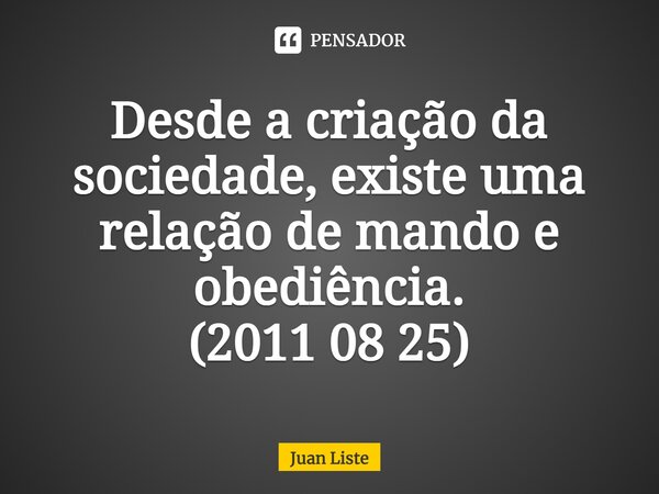 Desde a criação da sociedade, existe uma relação de mando e obediência. (2011 08 25)⁠... Frase de Juan Liste.