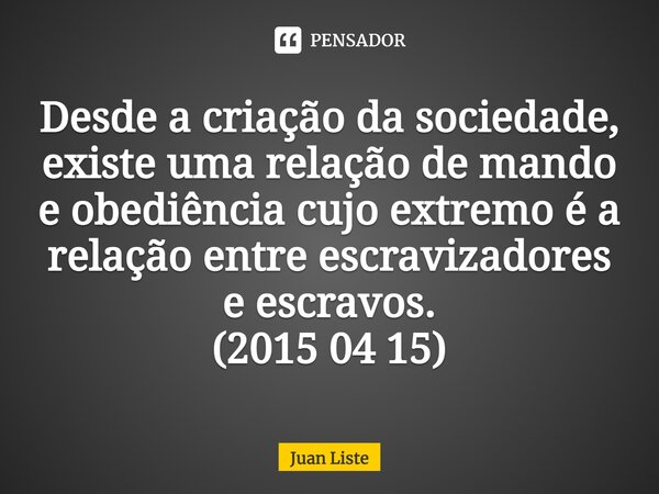 Desde a criação da sociedade, existe uma relação de mando e obediência cujo extremo é a relação entre escravizadores e escravos. (2015 04 15)⁠... Frase de Juan Liste.