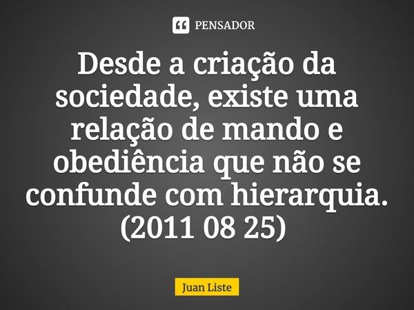 Desde a criação da sociedade, existe uma relação de mando e obediência que não se confunde com hierarquia. (2011 08 25) ⁠... Frase de Juan Liste.