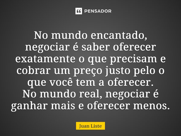⁠⁠No mundo encantado, negociar é saber oferecer exatamente o que precisam e cobrar um preço justo pelo o que você tem a oferecer. No mundo real, negociar é ganh... Frase de Juan Liste.