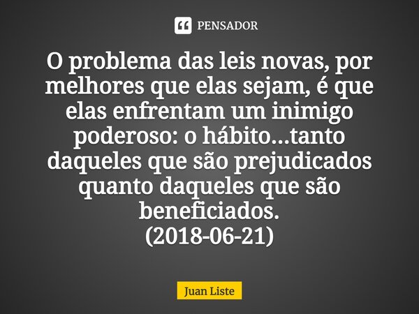 ⁠O problema das leis novas, por melhores que elas sejam, é que elas enfrentam um inimigo poderoso: o hábito...tanto daqueles que são prejudicados quanto daquele... Frase de Juan Liste.