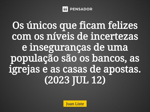 ⁠Os únicos que ficam felizes com os níveis de incertezas e inseguranças de uma população são os bancos, as igrejas e as casas de apostas. (2023 JUL 12)... Frase de Juan Liste.
