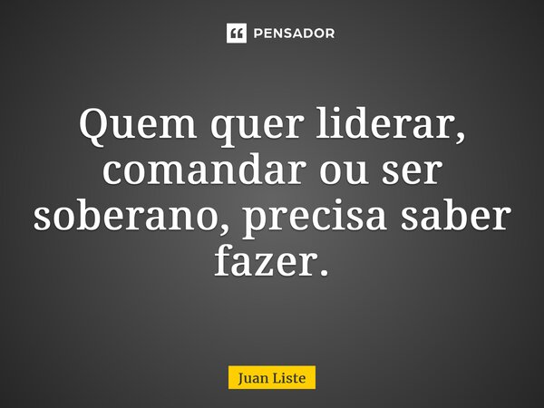 Quem quer liderar, comandar ou ser soberano, precisa saber fazer.... Frase de Juan Liste.