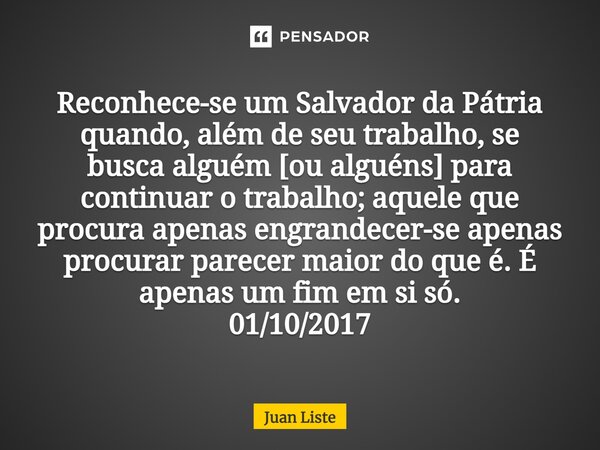 Reconhece-se um Salvador da Pátria quando, além de seu trabalho, se buscaalguém [ou alguéns]para continuar o trabalho; aquele que procura apenas engrandecer-se ... Frase de Juan Liste.