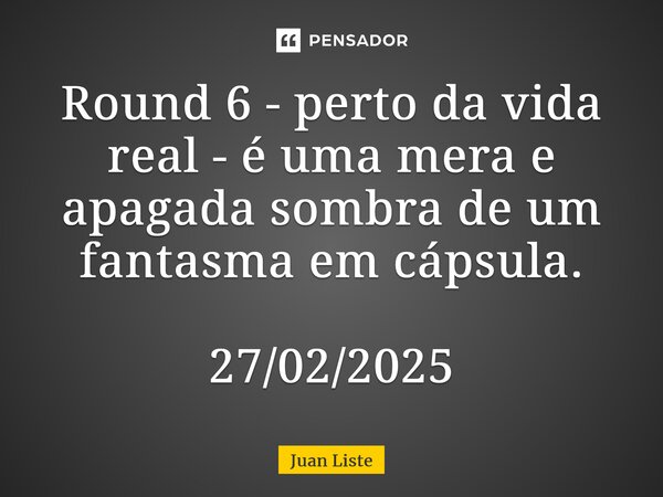 ⁠Round 6 - perto da vida real - é uma mera e apagada sombra de um fantasma em cápsula. 27/02/2025... Frase de Juan Liste.