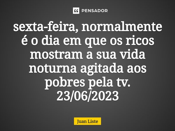 ⁠sexta-feira, normalmente é o dia em que os ricos mostram a sua vida noturna agitada aos pobres pela tv. 23/06/2023... Frase de Juan Liste.