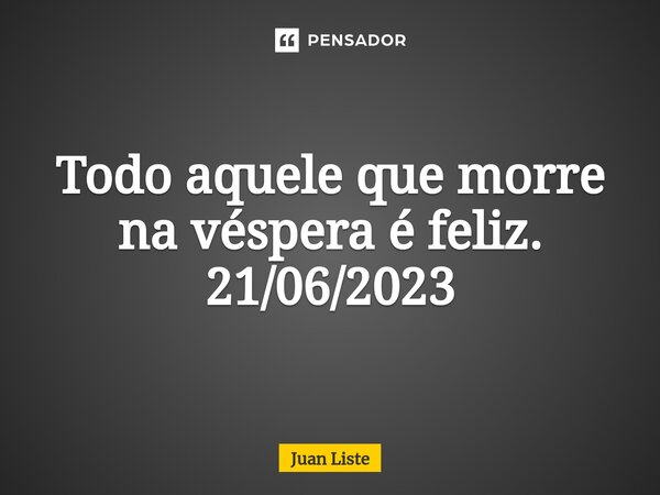 Todo aquele que morre na véspera é feliz. 21/06/2023... Frase de Juan Liste.