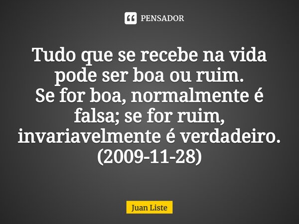 ⁠Tudo que se recebe na vida pode ser boa ou ruim. Se for boa, normalmente é falsa; se for ruim, invariavelmente é verdadeiro. (2009-11-28)... Frase de Juan Liste.