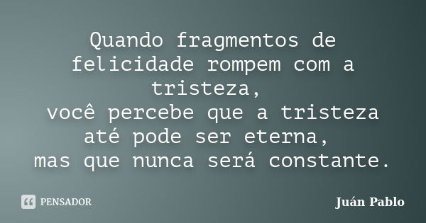 Quando fragmentos de felicidade rompem com a tristeza, você percebe que a tristeza até pode ser eterna, mas que nunca será constante.... Frase de Juan Pablo.