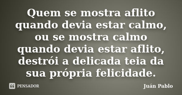 Quem se mostra aflito quando devia estar calmo, ou se mostra calmo quando devia estar aflito, destrói a delicada teia da sua própria felicidade.... Frase de Juán Pablo.