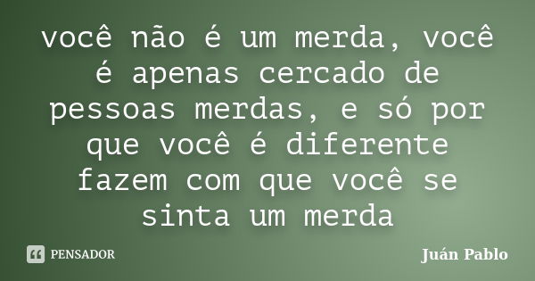 você não é um merda, você é apenas cercado de pessoas merdas, e só por que você é diferente fazem com que você se sinta um merda... Frase de Juan Pablo.